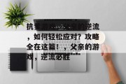 抗爹游戏,父亲的逆流,如何轻松应对?攻略全在这篇!,父亲的游戏,逆流必胜 抗爹游戏,父亲的逆流,如何轻松应对?攻略全在这篇!,父亲的游戏,逆流必胜