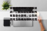 简单游戏攻略,破解挑战!,教你轻松破解所有复杂小游戏,让你的游戏之路更加顺畅无阻! 简单游戏攻略,破解挑战!,教你轻松破解所有复杂小游戏,让你的游戏之路更加顺畅无阻!