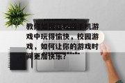 教你如何在校园手机游戏中玩得愉快,校园游戏,如何让你的游戏时间更加快乐? 教你如何在校园手机游戏中玩得愉快,校园游戏,如何让你的游戏时间更加快乐?