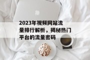 2023年视频网站流量排行解析，揭秘热门平台的流量密码