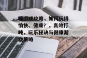 睡游戏攻略,如何玩得愉快、健康?,高效打盹,玩乐秘诀与健康游戏策略 睡游戏攻略,如何玩得愉快、健康?,高效打盹,玩乐秘诀与健康游戏策略