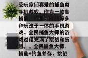 全民捕鱼大师是一款备受玩家们喜爱的捕鱼类手机游戏。作为一款集捕鱼、钓鱼、挑战等多种玩法于一体的手机游戏,全民捕鱼大师的游戏过程充满了挑战和乐趣。,全民捕鱼大师,捕鱼+钓鱼并存,挑战乐趣! 全民捕鱼大师是一款备受玩家们喜爱的捕鱼类手机游戏。作为一款集捕鱼、钓鱼、挑战等多种玩法于一体的手机游戏,全民捕鱼大师的游戏过程充满了挑战和乐趣。,全民捕鱼大师,捕鱼+钓鱼并存,挑战乐趣!