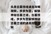 头条古墓惊魂通关攻略视频,步步为营,解锁神秘古墓之谜,古墓惊魂,步步为营解锁神秘古墓之谜的通关攻略视频 头条古墓惊魂通关攻略视频,步步为营,解锁神秘古墓之谜,古墓惊魂,步步为营解锁神秘古墓之谜的通关攻略视频