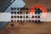 插件安装网站——高效使用电脑工具！，安装高效电脑工具，高效提高工作生产力的必备神器!