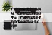 广州移动流量卡选购网站，选择你信任的在线平台，广州移动流量卡购物平台推荐-信任的选择