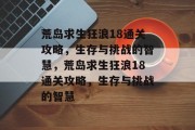 荒岛求生狂浪18通关攻略,生存与挑战的智慧,荒岛求生狂浪18通关攻略,生存与挑战的智慧 荒岛求生狂浪18通关攻略,生存与挑战的智慧,荒岛求生狂浪18通关攻略,生存与挑战的智慧