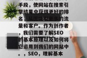 SEO(搜索引擎优化)是指通过一系列技术手段,使网站在搜索引擎结果中获得更好的排名,从而吸引更多的流量和客户。作为创作者,我们需要了解SEO的基本原理以及如何将它运用到我们的网站中。,SEO,理解基本原理、运用策略提高排名 SEO(搜索引擎优化)是指通过一系列技术手段,使网站在搜索引擎结果中获得更好的排名,从而吸引更多的流量和客户。作为创作者,我们需要了解SEO的基本原理以及如何将它运用到我们的网站中。,SEO,理解基本原理、运用策略提高排名