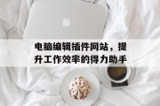 电脑编辑插件网站,提升工作效率的得力助手 电脑编辑插件网站,提升工作效率的得力助手