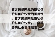 官方流量网站的隐私保护与用户权益的重要性,官方流量网站隐私保护与用户权益,一份重要的社会责任报告 官方流量网站的隐私保护与用户权益的重要性,官方流量网站隐私保护与用户权益,一份重要的社会责任报告