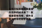 新号打标签提升流量提升效率的秘诀来了！新媒体营销攻略，提升流量与效率的秘密武器