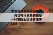 聚焦国家时事政治热点,共话时代发展新篇章—时事政治热点新闻演讲稿 聚焦国家时事政治热点,共话时代发展新篇章—时事政治热点新闻演讲稿
