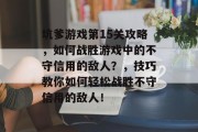 坑爹游戏第15关攻略,如何战胜游戏中的不守信用的敌人?,技巧教你如何轻松战胜不守信用的敌人! 坑爹游戏第15关攻略,如何战胜游戏中的不守信用的敌人?,技巧教你如何轻松战胜不守信用的敌人!