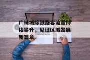 广珠城际铁路客流量持续攀升,见证区域发展新篇章 广珠城际铁路客流量持续攀升,见证区域发展新篇章