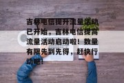 吉林电信提升流量活动已开始,吉林电信提高流量活动启动啦!数量有限先到先得,赶快行动吧! 吉林电信提升流量活动已开始,吉林电信提高流量活动启动啦!数量有限先到先得,赶快行动吧!