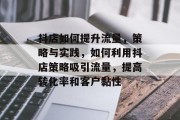 抖店如何提升流量，策略与实践，如何利用抖店策略吸引流量，提高转化率和客户黏性