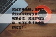 灵域游戏攻略,如何在竞技场中取得优势?,玩家必读,灵域游戏攻略,如何在竞技场中取得优势?