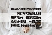 西游记通关攻略合集版，一网打尽取经路上的所有难关，西游记通关攻略合集版，一网打尽取经路上的所有难关