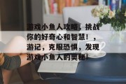 游戏小鱼人攻略，挑战你的好奇心和智慧！，游记，克服恐惧，发现游戏小鱼人的奥秘！