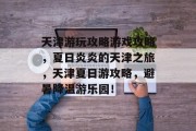 天津游玩攻略游戏攻略,夏日炎炎的天津之旅,天津夏日游攻略,避暑降温游乐园! 天津游玩攻略游戏攻略,夏日炎炎的天津之旅,天津夏日游攻略,避暑降温游乐园!