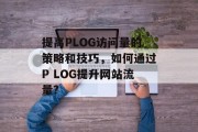 提高PLOG访问量的策略和技巧,如何通过P LOG提升网站流量? 提高PLOG访问量的策略和技巧,如何通过P LOG提升网站流量?
