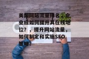 美国网站流量排名,企业应如何提升其在线地位?,提升网站流量,如何制定和实施SEO策略? 美国网站流量排名,企业应如何提升其在线地位?,提升网站流量,如何制定和实施SEO策略?