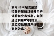 利用iIS网站流量监控分析策略以提升用户体验和业务效率,如何通过利用IIS网站流量监控改善用户体验与业务效率? 利用iIS网站流量监控分析策略以提升用户体验和业务效率,如何通过利用IIS网站流量监控改善用户体验与业务效率?