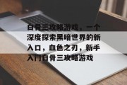 白骨三攻略游戏,一个深度探索黑暗世界的新入口,血色之刃,新手入门白骨三攻略游戏 白骨三攻略游戏,一个深度探索黑暗世界的新入口,血色之刃,新手入门白骨三攻略游戏