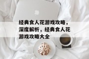 经典食人花游戏攻略，深度解析，经典食人花游戏攻略大全