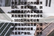 SEO型网站(也称为搜索引擎优化)是一种技术,它通过改进网页结构、使用关键词、创建高质量的内容来提高其在搜索引擎中的排名。SEO型网站可以有效地增加网站流量,提供更精确的结果,从而改善用户体验。,搜索引擎优化,提升网站流量的策略 SEO型网站(也称为搜索引擎优化)是一种技术,它通过改进网页结构、使用关键词、创建高质量的内容来提高其在搜索引擎中的排名。SEO型网站可以有效地增加网站流量,提供更精确的结果,从而改善用户体验。,搜索引擎优化,提升网站流量的策略
