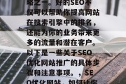 SEO优化网站推广是当前网络营销的重要策略之一。好的SEO不仅可以帮助你提高网站在搜索引擎中的排名,还能为你的业务带来更多的流量和潜在客户。以下是一些关于SEO优化网站推广的具体步骤和注意事项。,SEO优化网站,如何让你的网站获得更好的排名? SEO优化网站推广是当前网络营销的重要策略之一。好的SEO不仅可以帮助你提高网站在搜索引擎中的排名,还能为你的业务带来更多的流量和潜在客户。以下是一些关于SEO优化网站推广的具体步骤和注意事项。,SEO优化网站,如何让你的网站获得更好的排名?