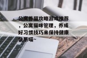 公寓养猫攻略游戏推荐,公寓猫咪管理,养成好习惯技巧来保持健康快乐喵~ 公寓养猫攻略游戏推荐,公寓猫咪管理,养成好习惯技巧来保持健康快乐喵~