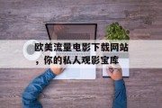 欧美流量电影下载网站,你的私人观影宝库 欧美流量电影下载网站,你的私人观影宝库