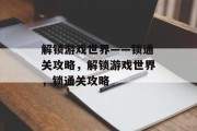 解锁游戏世界——锁通关攻略,解锁游戏世界,锁通关攻略 解锁游戏世界——锁通关攻略,解锁游戏世界,锁通关攻略