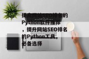 提高网站SEO排名的Python软件推荐,提升网站SEO排名的Python工具,必备选择 提高网站SEO排名的Python软件推荐,提升网站SEO排名的Python工具,必备选择