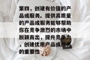 第四,创建有价值的产品或服务。提供高质量的产品或服务能够帮助你在竞争激烈的市场中脱颖而出,提升竞争力,创建优质产品或服务的重要性 第四,创建有价值的产品或服务。提供高质量的产品或服务能够帮助你在竞争激烈的市场中脱颖而出,提升竞争力,创建优质产品或服务的重要性