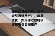 提升流量的玩具，如何吸引目标用户？，玩具优化，如何通过独特设计和吸引目标用户