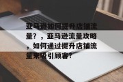 亚马逊如何提升店铺流量?,亚马逊流量攻略,如何通过提升店铺流量来吸引顾客? 亚马逊如何提升店铺流量?,亚马逊流量攻略,如何通过提升店铺流量来吸引顾客?