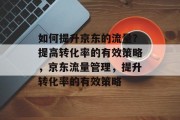如何提升京东的流量?提高转化率的有效策略,京东流量管理,提升转化率的有效策略 如何提升京东的流量?提高转化率的有效策略,京东流量管理,提升转化率的有效策略