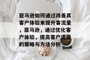 亚马逊如何通过改善其客户体验来提升客流量，亚马逊，通过优化客户体验，提高客户流量的策略与方法分析