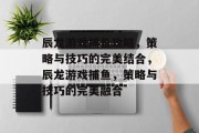 辰龙游戏捕鱼攻略,策略与技巧的完美结合,辰龙游戏捕鱼,策略与技巧的完美融合 辰龙游戏捕鱼攻略,策略与技巧的完美结合,辰龙游戏捕鱼,策略与技巧的完美融合