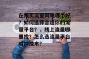 在线买流量网站哪个好？如何选择合适你的流量平台？，线上流量哪里找？怎么选流量平台对冲成本?