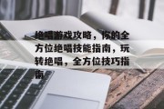绝唱游戏攻略,你的全方位绝唱技能指南,玩转绝唱,全方位技巧指南 绝唱游戏攻略,你的全方位绝唱技能指南,玩转绝唱,全方位技巧指南