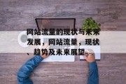 网站流量的现状与未来发展,网站流量,现状、趋势及未来展望 网站流量的现状与未来发展,网站流量,现状、趋势及未来展望