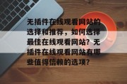 无插件在线观看网站的选择和推荐,如何选择最佳在线观看网站?无插件在线观看网站有哪些值得信赖的选项? 无插件在线观看网站的选择和推荐,如何选择最佳在线观看网站?无插件在线观看网站有哪些值得信赖的选项?