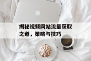 揭秘视频网站流量获取之道，策略与技巧
