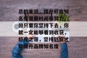总的来说,提升虾皮知名度需要时间和努力。但只要你坚持下去,你就一定能够看到收获,虾皮之道,坚持到底才能提升品牌知名度 总的来说,提升虾皮知名度需要时间和努力。但只要你坚持下去,你就一定能够看到收获,虾皮之道,坚持到底才能提升品牌知名度