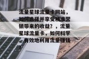 流量星球流量卡网站,如何选择并享受精准营销带来的收益?,流量星球流量卡,如何科学、有效地利用流量赚钱? 流量星球流量卡网站,如何选择并享受精准营销带来的收益?,流量星球流量卡,如何科学、有效地利用流量赚钱?