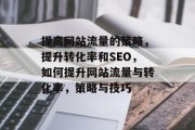 提高网站流量的策略,提升转化率和SEO,如何提升网站流量与转化率,策略与技巧 提高网站流量的策略,提升转化率和SEO,如何提升网站流量与转化率,策略与技巧