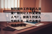 如何提升工作室的人流量?如何让工作室更有人气?,提高工作室人气的方法,从产品展示到合作营销 如何提升工作室的人流量?如何让工作室更有人气?,提高工作室人气的方法,从产品展示到合作营销