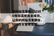 刷网站流量吧!让SEO帮你实现商业成功,让你的网站流量翻倍,SEO优化是硬道理 刷网站流量吧!让SEO帮你实现商业成功,让你的网站流量翻倍,SEO优化是硬道理